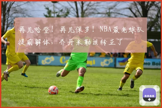 再见哈登!再见保罗!NBA最老球队提前解体,乔丹米勒该转正了