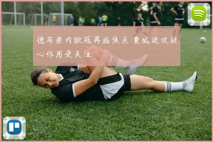 德布劳内欧冠再成焦点 曼城进攻核心作用受关注