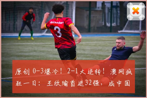 原创 0-3爆冷！2-1大逆转！澳网疯狂一日：王欣瑜首进32强，成中国独苗，商竣程吴易昺出局