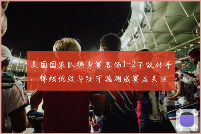 美国国家队热身赛客场1-2不敌对手,锋线低效与防守漏洞成赛后关注点