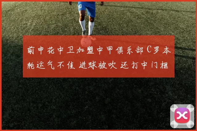 前申花中卫加盟中甲俱乐部 C罗本轮运气不佳 进球被吹 还打中门框