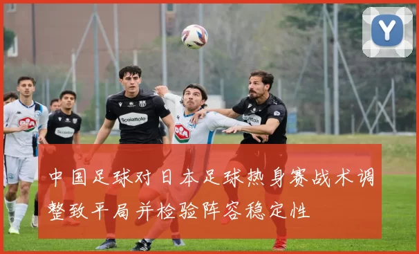 中国足球对日本足球热身赛战术调整致平局并检验阵容稳定性