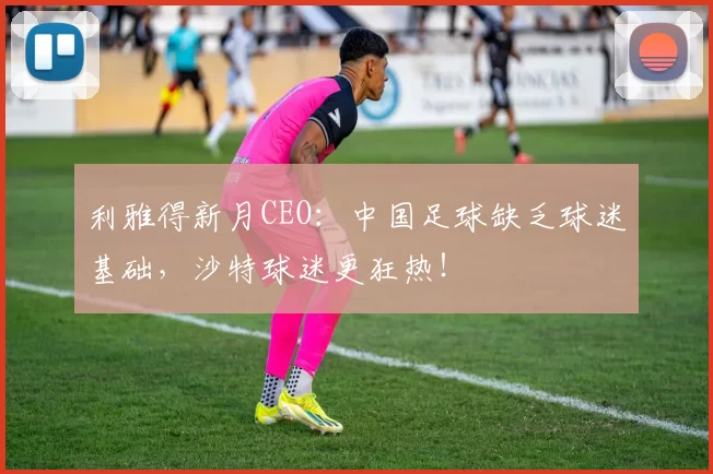 利雅得新月CEO：中国足球缺乏球迷基础，沙特球迷更狂热！