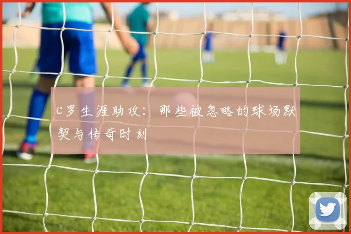 c罗生涯助攻：那些被忽略的球场默契与传奇时刻