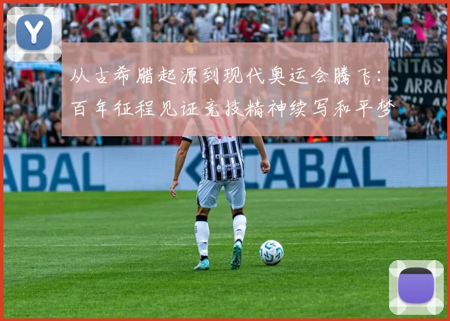 从古希腊起源到现代奥运会腾飞:百年征程见证竞技精神续写和平梦想