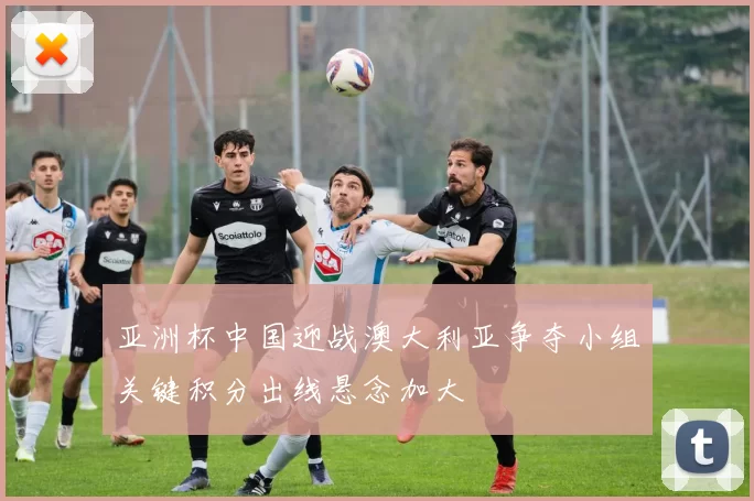 亚洲杯中国迎战澳大利亚争夺小组关键积分出线悬念加大