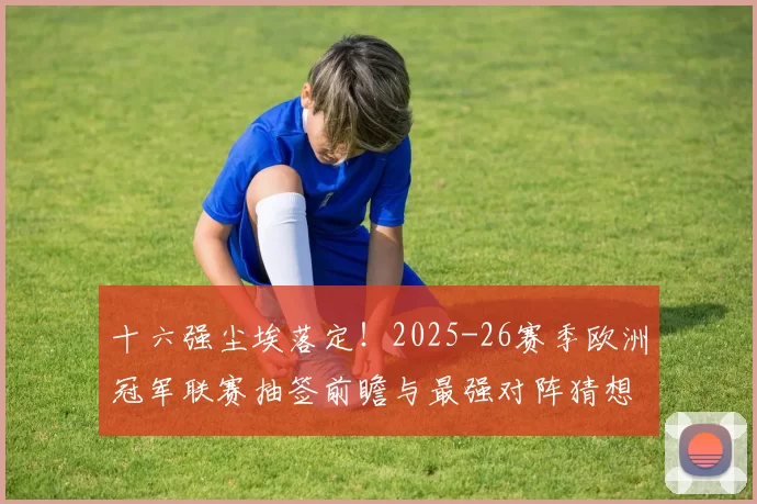 十六强尘埃落定!2025-26赛季欧洲冠军联赛抽签前瞻与最强对阵猜想