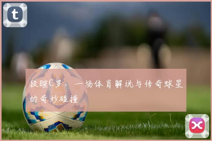 段暄C罗，一场体育解说与传奇球星的奇妙碰撞
