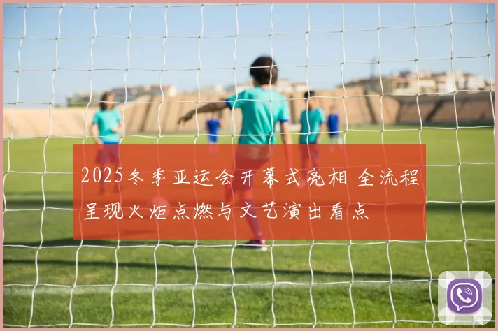 2025冬季亚运会开幕式亮相 全流程呈现火炬点燃与文艺演出看点