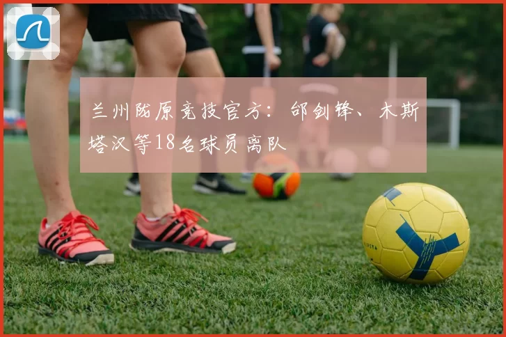 兰州陇原竞技官方:邰剑锋、木斯塔汉等18名球员离队