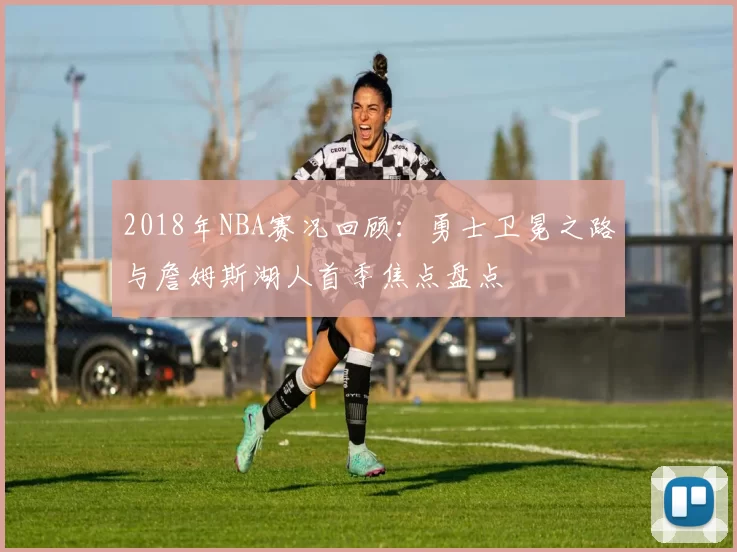 2018年NBA赛况回顾：勇士卫冕之路与詹姆斯湖人首季焦点盘点