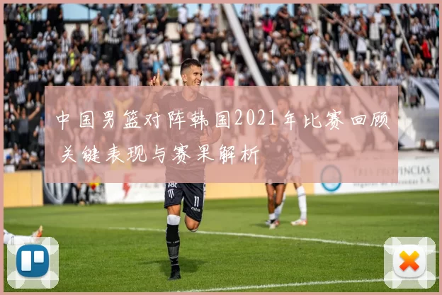 中国男篮对阵韩国2021年比赛回顾 关键表现与赛果解析