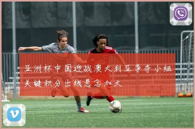 亚洲杯中国迎战澳大利亚争夺小组关键积分出线悬念加大