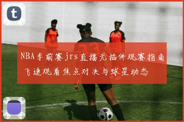 NBA季前赛jrs直播无插件观赛指南 飞速观看焦点对决与球星动态