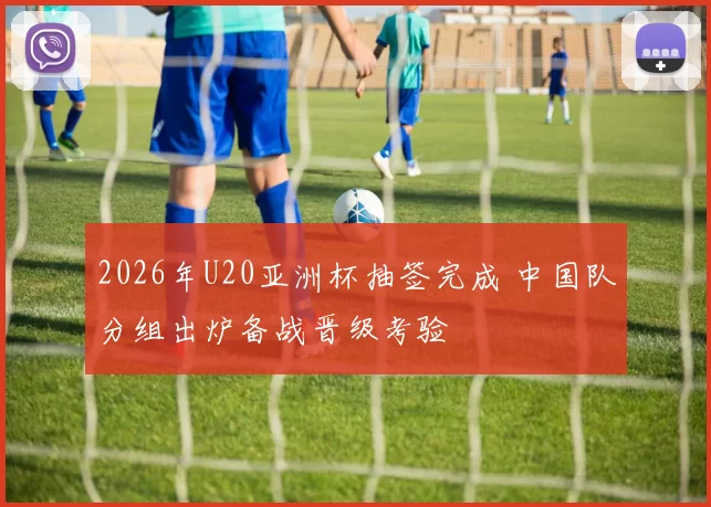 2026年U20亚洲杯抽签完成 中国队分组出炉备战晋级考验
