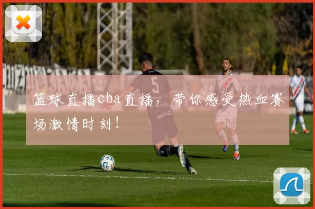 篮球直播cba直播，带你感受热血赛场激情时刻！