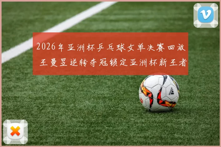 2026年亚洲杯乒乓球女单决赛回放 王曼昱逆转夺冠锁定亚洲杯新王者