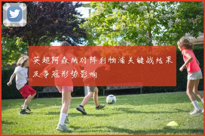 英超阿森纳对阵利物浦关键战结果及争冠形势影响