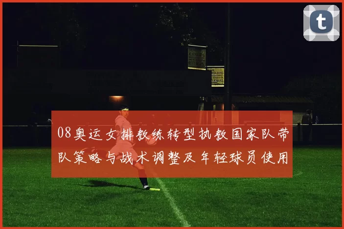 08奥运女排教练转型执教国家队带队策略与战术调整及年轻球员使用预期