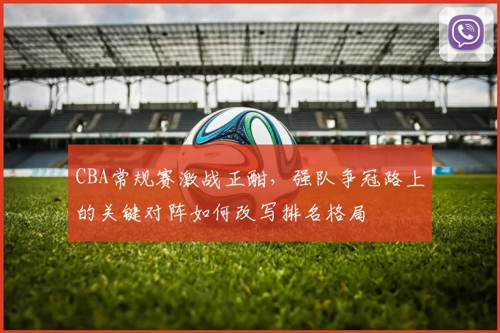 CBA常规赛激战正酣，强队争冠路上的关键对阵如何改写排名格局