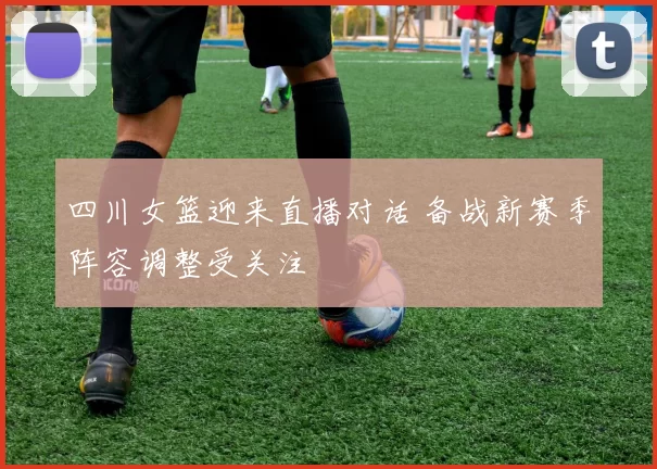 四川女篮迎来直播对话 备战新赛季阵容调整受关注