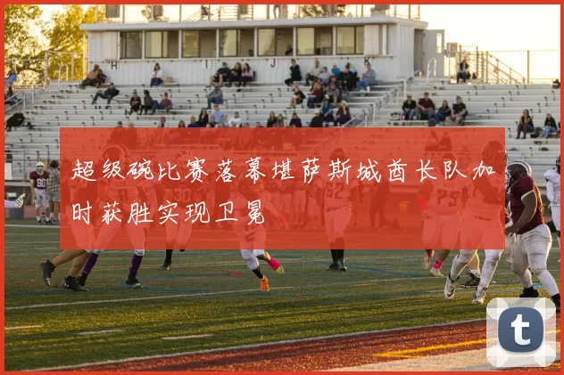 超级碗比赛落幕堪萨斯城酋长队加时获胜实现卫冕