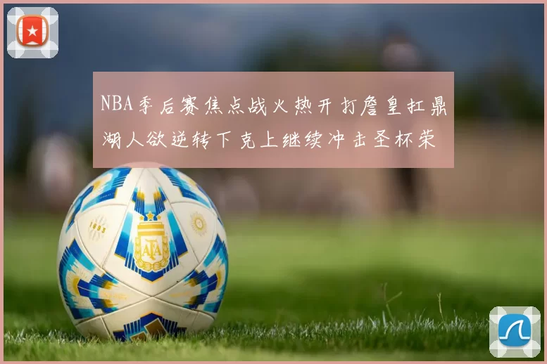 NBA季后赛焦点战火热开打詹皇扛鼎湖人欲逆转下克上继续冲击圣杯荣誉争夺