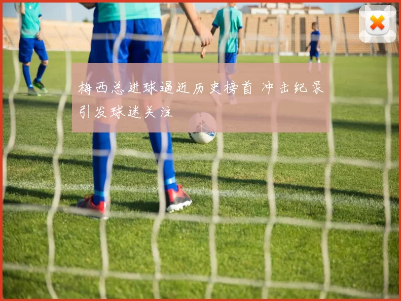 梅西总进球逼近历史榜首 冲击纪录引发球迷关注