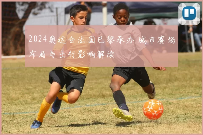 2024奥运会法国巴黎承办 城市赛场布局与出行影响解读
