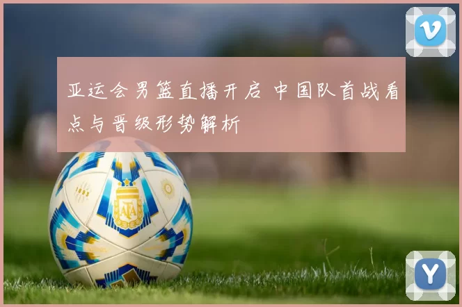 亚运会男篮直播开启 中国队首战看点与晋级形势解析