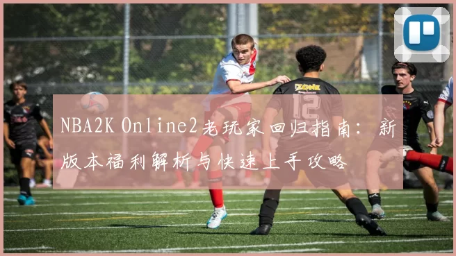 NBA2K Online2老玩家回归指南：新版本福利解析与快速上手攻略