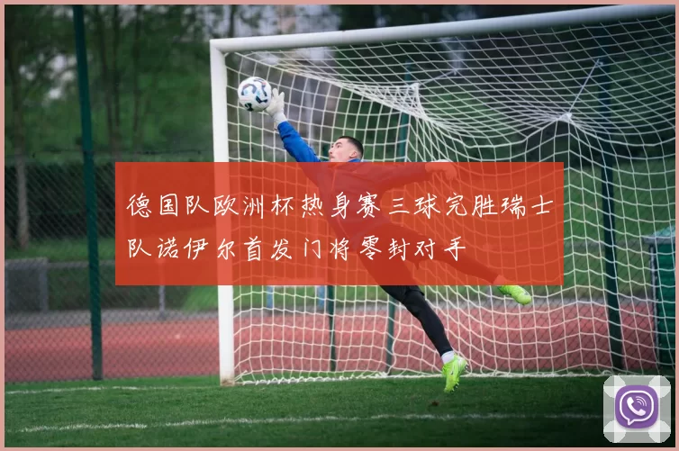 德国队欧洲杯热身赛三球完胜瑞士队诺伊尔首发门将零封对手