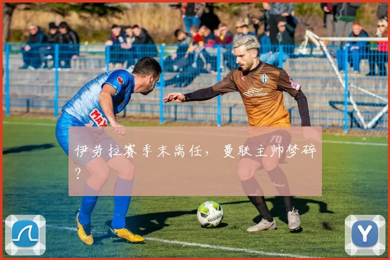 伊劳拉赛季末离任，曼联主帅梦碎？